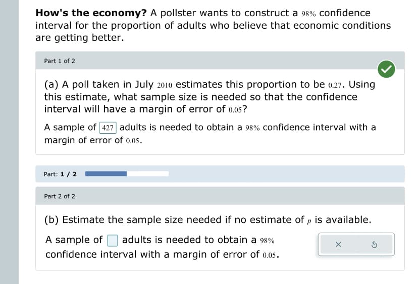 How's the economy? A pollster wants to construct a 98% confidence
interval for the proportion of adults who believe that economic conditions
are getting better.
Part 1 of 2
(a) A poll taken in July 2010 estimates this proportion to be 0.27. Using
this estimate, what sample size is needed so that the confidence
interval will have a margin of error of 0.05?
A sample of 427 adults is needed to obtain a 98% confidence interval with a
margin of error of 0.05.
Part: 1 / 2
Part 2 of 2
(b) Estimate the sample size needed if no estimate of, is available.
A sample of adults is needed to obtain a 98%
confidence interval with a margin of error of 0.05.
Ś