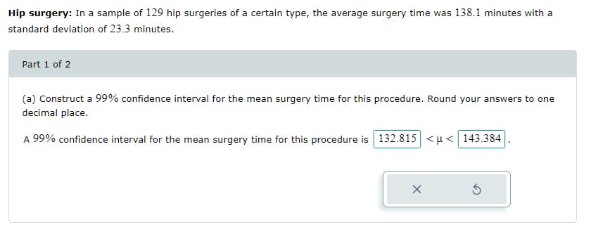 Hip surgery: In a sample of 129 hip surgeries of a certain type, the average surgery time was 138.1 minutes with a
standard deviation of 23.3 minutes.
Part 1 of 2
(a) Construct a 99% confidence interval for the mean surgery time for this procedure. Round your answers to one
decimal place.
A 99% confidence interval for the mean surgery time for this procedure is 132.815 <u< 143.384
X
Ś