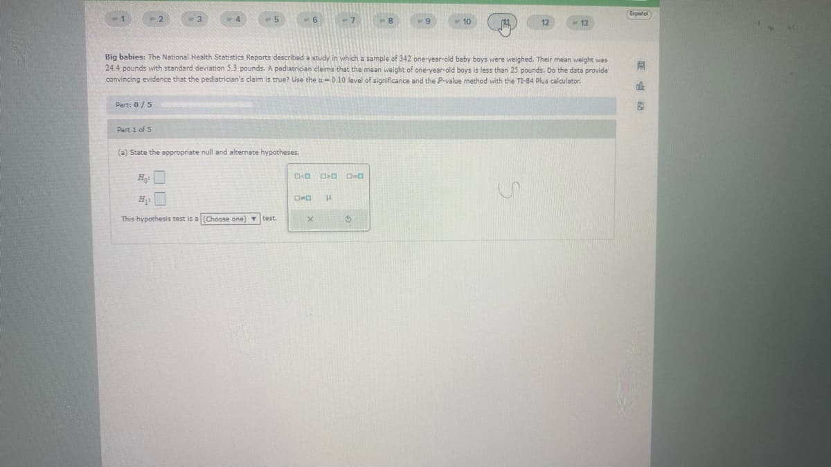 Part: 0/5
Big babies: The National Health Statistics Reports described a study in which a sample of 342 one-year-old baby boys were weighed. Their mean weight was
24.4 pounds with standard deviation 5.3 pounds. A pediatrician claims that the mean weight of one-year-old boys is less than 25 pounds. Do the data provide
convincing evidence that the pediatrician's claim is true? Use the a=0.10 level of significance and the P-value method with the TI-84 Plus calculator.
Part 1 of 5
(a) State the appropriate null and alternate hypotheses.
This hypothesis test is a (Choose one) test.
D<D> 0-0
OD H
Xx
10
$
M
Español
R
ok
