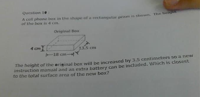 Question 10:
A cell phone box in the shape of a rectangutar prism is shown. The heig
of the box is 4 cm.
Original Box
4 cmI
18 cm Y
CIT
13.5 cm
The height of the eriginal box will be increased by 3.5 centimeters so a new
instruction manual and an extra battery can be included. Which is closest
to the total surface area of the new box?
