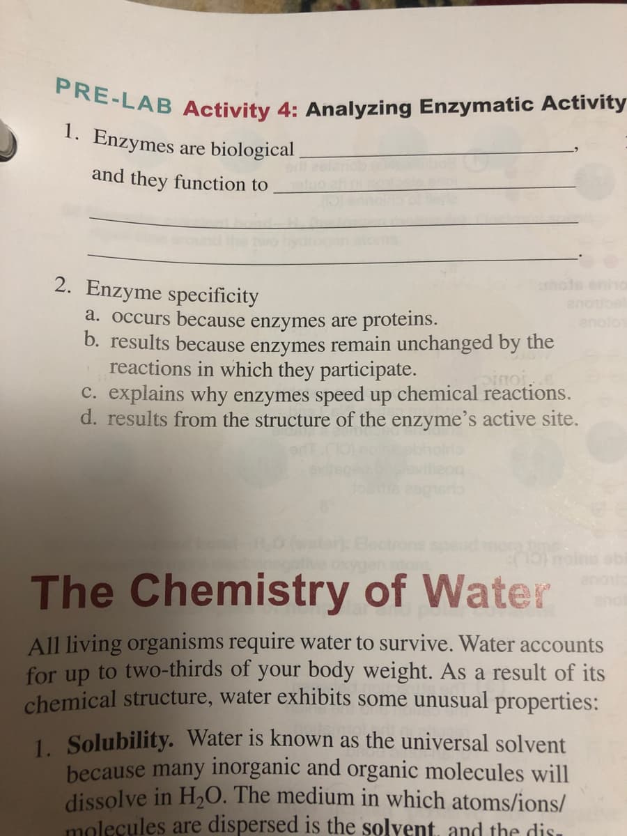 PRE-LAB Activity 4: Analyzing Enzymatic Activity
1. Enzymes
are biological
and they function to
2. Enzyme specificity
a. occurs because enzymes are proteins.
b. results because enzymes remain unchanged by the
reactions in which they participate.
C. explains why enzymes speed up chemical reactions.
d. results from the structure of the enzyme's active site.
enolo
obi
The Chemistry of Water
All living organisms require water to survive. Water accounts
for up to two-thirds of your body weight. As a result of its
chemical structure, water exhibits some unusual properties:
1. Solubility. Water is known as the universal solvent
because many inorganic and organic molecules will
dissolve in H2O. The medium in which atoms/ions/
molecules are dispersed is the solvent, and the dis-
