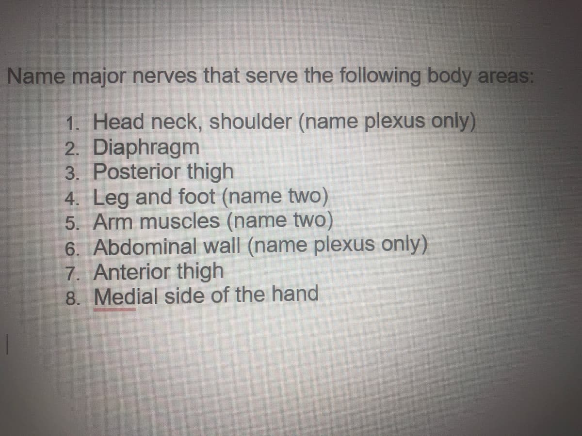 Name major nerves that serve the following body areas:
1. Head neck, shoulder (name plexus only)
2. Diaphragm
3. Posterior thigh
4. Leg and foot (name two)
5. Arm muscles (name two)
6. Abdominal wall (name plexus only)
7. Anterior thigh
8. Medial side of the hand
