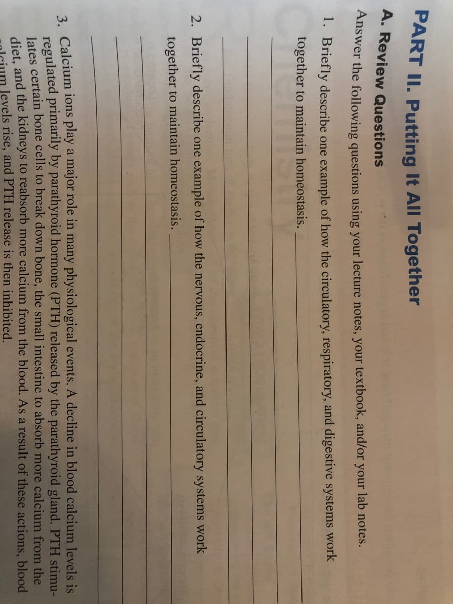 PART II. Putting It All Together
A. Review Questions
Answer the following questions using your lecture notes, your textbook, and/or
your
lab notes.
1. Briefly describe one example of how the circulatory, respiratory, and digestive systems work
together to maintain homeostasis.
2. Briefly describe one example of how the nervous, endocrine, and circulatory systems work
together to maintain homeostasis.
3. Calcium ions play a major role in many physiological events. A decline in blood calcium levels is
regulated primarily by parathyroid hormone (PTH) released by the parathyroid gland. PTH stimu-
lates certain bone cells to break down bone, the small intestine to absorb more calcium from the
diet and the kidneys to reabsorb more calcium from the blood. As a result of these actions, blood
levels rise, and PTH release is then inhibited.
