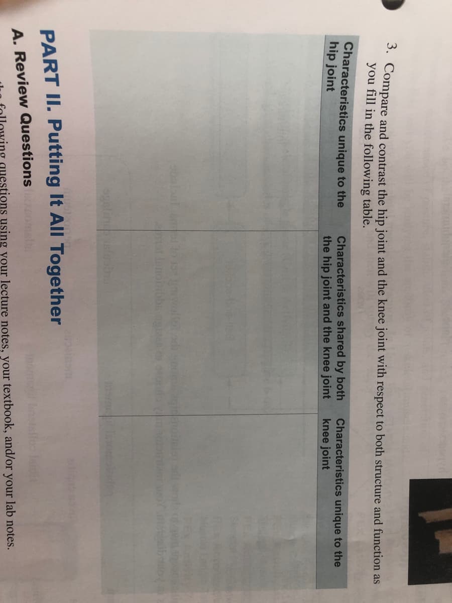 3. Compare and contrast the hip joint and the knee joint with respect to both structure and function as
you fill in the following table.
Characteristics unique to the
hip joint
Characteristics shared by both
the hip joint and the knee joint
Characteristics unique to the
knee joint
at innonibbs eio
ogalin
PART II. Putting It All Together
Inomenil nsslfoo leidit
A. Review Questions
questions using your lecture notes, your textbook, and/or your lab notes.
