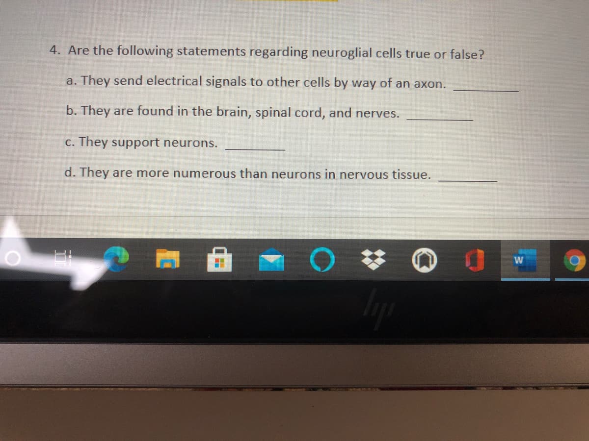 4. Are the following statements regarding neuroglial cells true or false?
a. They send electrical signals to other cells by way of an axon.
b. They are found in the brain, spinal cord, and nerves.
C. They support neurons.
d. They are more numerous than neurons in nervous tissue.
