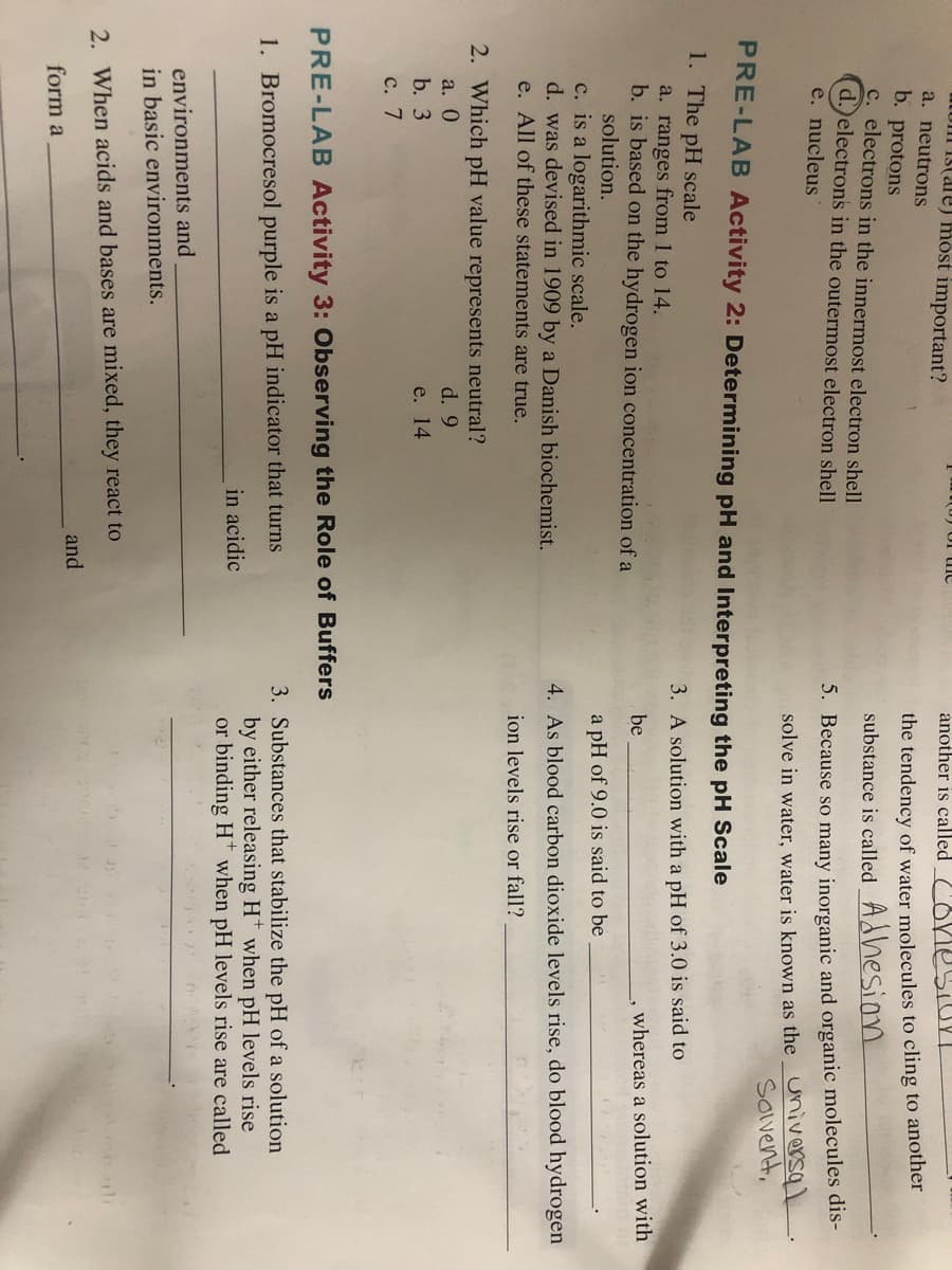 LUI IS(ale) most important?
a. neutrons
(0) of ie
another is called
the tendency of water molecules to cling to another
b. protons
c. electrons in the innermost electron shell
d.)electrons in the outermost electron shell
e. nucleus
substance is called_ Adhesion
5. Because so many inorganic and organic molecules dis-
solve in water, water is known as the Universa)
Sovent,
PRE-LAB Activity 2: Determining pH and Interpreting the pH Scale
1. The pH scale
3. A solution with a pH of 3.0 is said to
a. ranges from 1 to 14.
b. is based on the hydrogen ion concentration of a
solution.
be
whereas a solution with
a pH of 9.0 is said to be
c. is a logarithmic scale.
d. was devised in 1909 by a Danish biochemist.
e. All of these statements are true.
4. As blood carbon dioxide levels rise, do blood hydrogen
ion levels rise or fall?
2. Which pH value represents neutral?
a. 0
d. 9
b. 3
e. 14
с. 7
PRE-LAB Activity 3: Observing the Role of Buffers
3. Substances that stabilize the pH of a solution
by either releasing H* when pH levels rise
or binding H* when pH levels rise are called
1. Bromocresol purple is a pH indicator that turns
in acidic
environments and
in basic environments.
2. When acids and bases are mixed, they react to
and
form a

