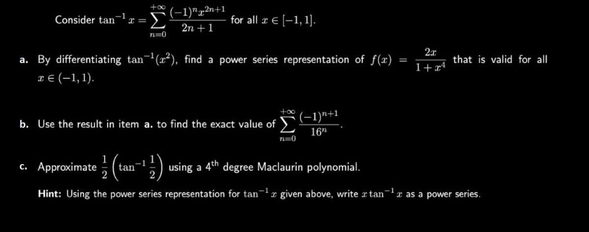 Consider tan-1 x =
+∞
Σ
n=0
(-1)²n+1
2n + 1
for all x € [-1,1].
a. By differentiating tan-¹ (2²), find a power series representation of f(x)
€ (-1,1).
c. Approximate tan
b. Use the result in item a. to find the exact value of
+∞
n=0
(−1)n+1
16n
=
2x
1+xª
that is valid for all
¹) using a 4th degree Maclaurin polynomial.
Hint: Using the power series representation for tan given above, write x tan¹ as a power series.