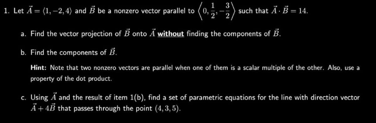 1. Let A = (1, -2, 4) and B be a nonzero vector parallel to
-
0,
1
2
3
2
such that AB = 14.
a. Find the vector projection of Bonto A without finding the components of B.
b. Find the components of B.
Hint: Note that two nonzero vectors are parallel when one of them is a scalar multiple of the other. Also, use a
property of the dot product.
c. Using A and the result of item 1(b), find a set of parametric equations for the line with direction vector
A+ 4B that passes through the point (4, 3, 5).