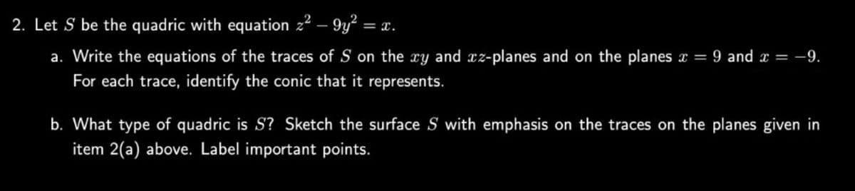 2. Let S be the quadric with equation 2² - 9y² = x.
a. Write the equations of the traces of S on the xy and xz-planes and on the planes x = 9 and x = -9.
For each trace, identify the conic that it represents.
b. What type of quadric is S? Sketch the surface S with emphasis on the traces on the planes given in
item 2(a) above. Label important points.