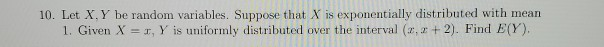 10. Let X, Y be random variables. Suppose that X is exponentially distributed with mean
1. Given X =r, Y is uniformly distributed over the interval (2, z + 2). Find E(Y).
%3D
