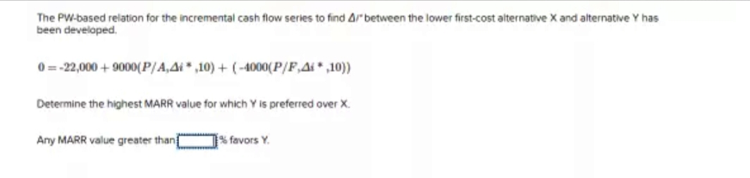 The PW-based relation for the incremental cash flow series to find 4/"between the lower first-cost alternative X and alternative Y has
been developed.
0=-22,000+ 9000(P/A,4,10)+(-4000(P/F,A*,10))
Determine the highest MARR value for which Y is preferred over X.
Any MARR value greater than
% favors Y.