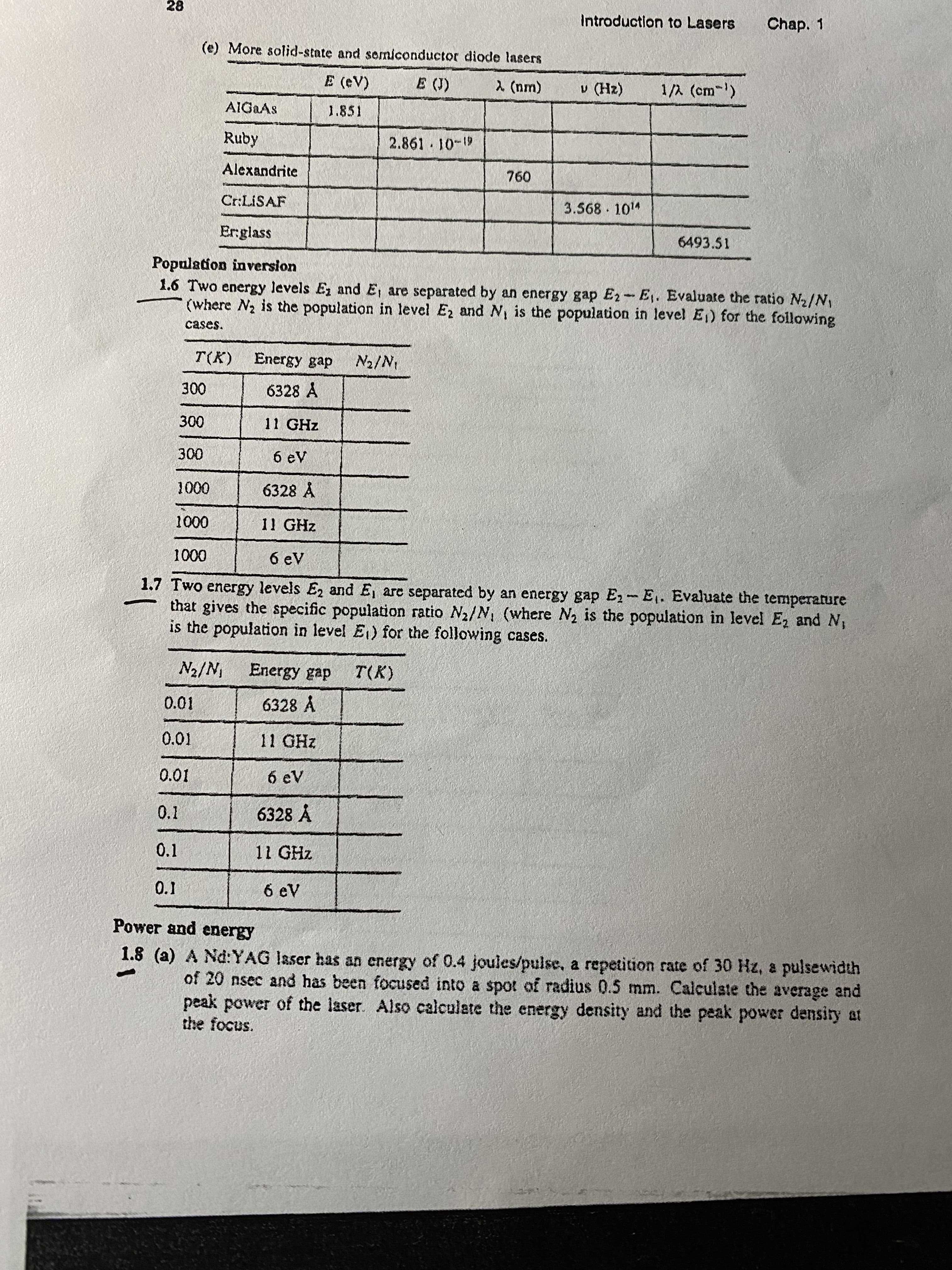 28
Introduction to Lasers
Chap. 1
(e) More solid-state and somiconductor diode lasers
E (eV)
E (J)
2 (nm)
v (Hz)
1/A (cm-)
AIGAAS
1.851
Ruby
2.861 10-1
Alexandrite
760
Cr:LISAF
3.568 10"
Er:glass
6493.51
Population inversion
1.6 Two energy levels E, and E, are separated by an energy gap E2-E,. Evaluate the ratio N2/N,
(where N2 is the population in level Ez and N, is the population in level E) for the following
cases.
T(K) Energy gap
N2/N
300
6328 A
300
11 GHz
300
6 eV
1000
6328 Å
1000
11 GHz
1000
6 eV
1.7 Two energy levels E2 and E, are separated by an energy gap E- E. Evaluate the temperature
that gives the specific population ratio N2/N, (where N2 is the population in level E, and N,
is the population in level E) for the following cases.
N2/N
Energy gap
T(K)
0.01
6328 A
0.01
11 GHz
0.01
6 eV
0.1
6328 A
0.1
11 GHz
0.1
6 eV
Power and energy
1.8 (a) A Nd:YAG laser has an energy of 0.4 joules/pulse, a repetition rate of 30 Hz, a pulsewidth
of 20 nsec and has been focused into a spot of radius 0.5 mm. Calculste the average and
peak power of the laser. Also calculate the energy density and the peak power density at
the focus.
