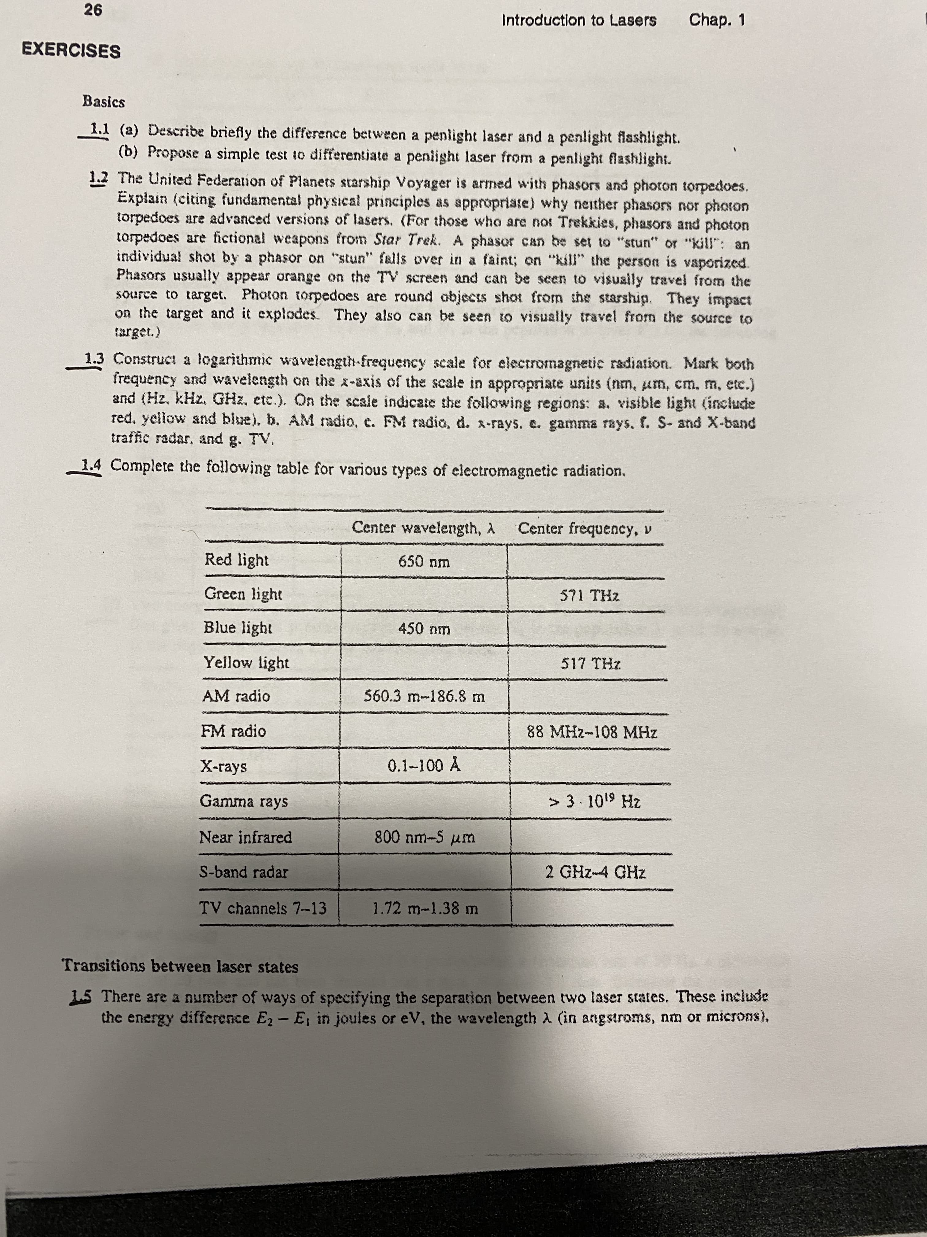 26
Chap. 1
Introduction to Lasers
EXERCISES
Basics
1.1 (a) Describe briefly the difference between a penlight laser and a penlight flashlight.
(b) Propose a simple test to differentiate a peniight laser from a penlight flashlight.
1.2 The United Federation of Planets starship Voyager is armed with phasors and photon torpedoes.
Explain (citing fundamental physical principles as appropriate) why neither phasors nor photon
torpedoes are advanced versions of lasers. (For those who are not Trekkies, phasors and photon
torpedoes are fictional weapons from Star Trek. A phasor can be set to "stun" or "kill": an
individual shot by a phasor on "stun" falls over in a faint; on "kill" the person is vaporized.
Phasors usually appear orange on the TV screen and can be seen to visually travel from the
source to target. Photon torpedoes are round objects shot from the starship. They impact
on the target and it explodes. They also can be seen to visually travel from the source to
target.)
1.3 Construct a logarithmic waveiength-frequency scale for electromagnetic radiation. Mark both
frequency and wavelength on the x-axis of the scale in appropriate units (nm, um, cm. m, etc.)
and (Hz. kHz. GHz, etc.). On the scale indicate the following regions: a. visible light (include
red, yellow and blue), b. AM radio, c. FM radio, d. x-rays. e. gamma rays. f. S- and X-band
traffic radar. and g. TV.
1.4 Complete the following table for various types of electromagnetic radiation.
Center wavelength, A
Center frequency, v
Red light
650 nm
Green light
571 THz
Blue light
450 nm
Yellow light
517 THz
AM radio
560.3 m-186.8 m
FM radio
88 MHz-108 MHz
0.1-100 A
X-rays
> 3.1019 Hz
Gamma rays
800 nm-5 um
Near infrared
2 GHz-4 GHz
S-band radar
TV channels 7-13
1.72 m-1.38 m
Transitions between laser states
15 There are a number of ways of specifying the separation between two laser states. These include
the energy difference E2 - E, in joules or eV, the wavelength A (in angstroms, nm or microns),
