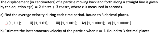 The displacement (in centimeters) of a particle moving back and forth along a straight line is given
by the equation s(t) = 2 sin at + 3 cos nt, where t is measured in seconds.
a) Find the average velocity during each time period. Round to 3 decimal places.
) [1, 1.1);
ii) [1, 1.01);
ii) [1, 1.001); iv) [1, 1.0001]; v) [1, 1.00001].
b) Estimate the instantaneous velocity of the particle when t = 1. Round to 3 decimal places.
