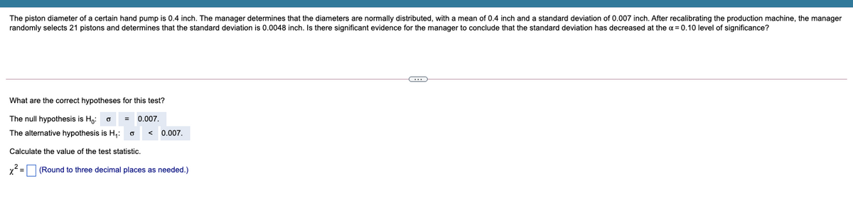 The piston diameter of a certain hand pump is 0.4 inch. The manager determines that the diameters are normally distributed, with a mean of 0.4 inch and a standard deviation of 0.007 inch. After recalibrating the production machine, the manager
randomly selects 21 pistons and determines that the standard deviation is 0.0048 inch. Is there significant evidence for the manager to conclude that the standard deviation has decreased at the a = 0.10 level of significance?
What are the correct hypotheses for this test?
The null hypothesis is H,:
0.007.
The alternative hypothesis is H,:
0.007.
Calculate the value of the test statistic.
x2 = (Round to three decimal places as needed.)
