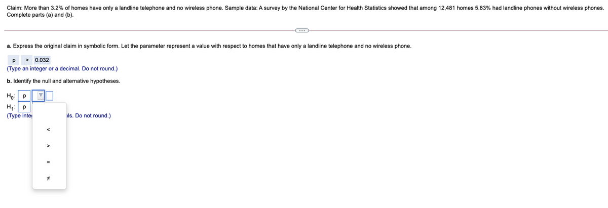 Claim: More than 3.2% of homes have only a landline telephone and no wireless phone. Sample data: A survey by the National Center for Health Statistics showed that among 12,481 homes 5.83% had landline phones without wireless phones.
Complete parts (a) and (b).
a. Express the original claim in symbolic form. Let the parameter represent a value with respect to homes that have only a landline telephone and no wireless phone.
p
> 0.032
(Type an integer or a decimal. Do not round.)
b. Identify the null and alternative hypotheses.
Họ: P
H,: p
(Type inte
als. Do not round.)
