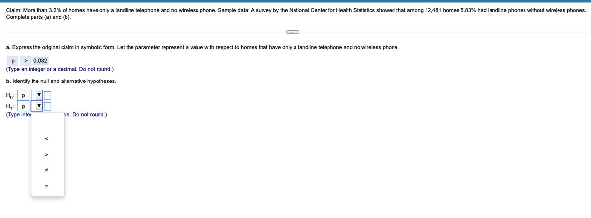 Claim: More than 3.2% of homes have only a landline telephone and no wireless phone. Sample data: A survey by the National Center for Health Statistics showed that among 12,481 homes 5.83% had landline phones without wireless phones.
Complete parts (a) and (b).
a. Express the original claim in symbolic form. Let the parameter represent a value with respect to homes that have only a landline telephone and no wireless phone.
p
0.032
(Type an integer or a decimal. Do not round.)
b. Identify the null and alternative hypotheses.
Ho: P
H,:
(Турe intey
als. Do not round.)
