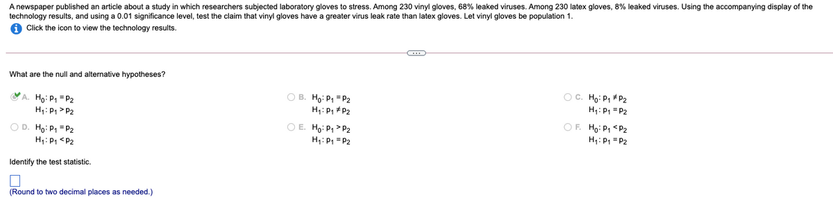 A newspaper published an article about a study in which researchers subjected laboratory gloves to stress. Among 230 vinyl gloves, 68% leaked viruses. Among 230 latex gloves, 8% leaked viruses. Using the accompanying display of the
technology results, and using a 0.01 significance level, test the claim that vinyl gloves have a greater virus leak rate than latex gloves. Let vinyl gloves be population 1.
A Click the icon to view the technology results.
What are the null and alternative hypotheses?
A. Ho: P1 = P2
H1: P1 > P2
O B. Ho: P1 = P2
H1: P1 # P2
O C. Ho: P1 + P2
H1: P1 = P2
OF. Ho: P1 <P2
O E. Ho: P1> P2
O D. Ho: P1 = P2
H: P1 = P2
H1: P1 = P2
H: P1 <P2
Identify the test statistic.
(Round to two decimal places as needed.)
