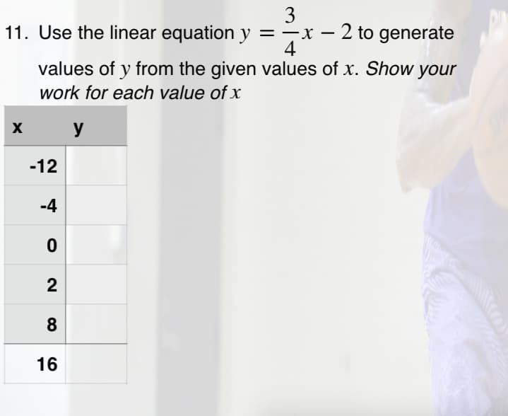 3
11. Use the linear equation y =-x – 2 to generate
4
values of y from the given values of x. Show your
work for each value of x
y
-12
-4
2
8
16
