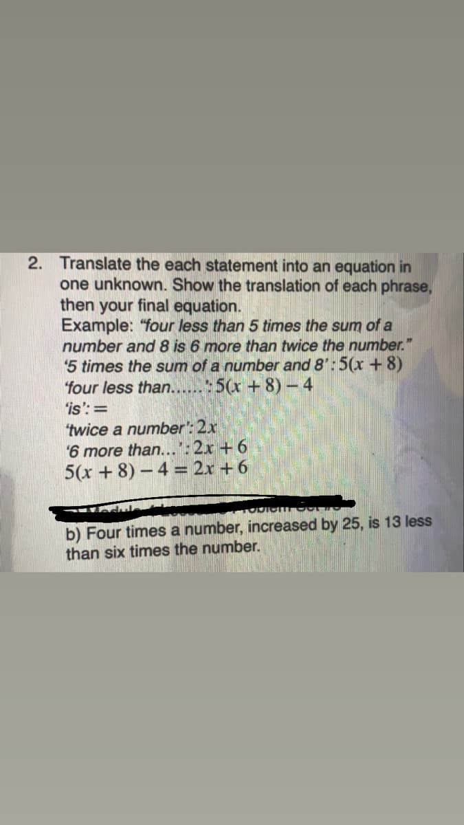 2. Translate the each statement into an equation in
one unknown. Show the translation of each phrase,
then your final equation.
Example: "four less than 5 times the sum of a
number and 8 is 6 more than twice the number.
5 times the sum of a number and 8': 5(x +8)
four less than...5(x +8)-4
'is':=
"twice a number': 2x
6 more than...'
5(x + 8) – 4 = 2x + 6
:2x +6
b) Four times a number, increased by 25, is 13 less
than six times the number.
