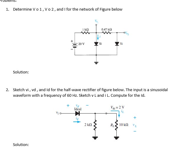 Determine Vo1, V 2, and I for the network of Figure below
1.
1 ka
0.47 k2
20 V
Si
Si
Solution:
2. Sketch vi , vd , and Id for the half-wave rectifier of figure below. The input is a sinusoidal
waveform with a frequency of 60 Hz. Sketch v L and i L. Compute for the Id.
Va
Ideal
Va = 2 V
Vi
+
2 kl
RL.
10 kN
VL
Solution:
