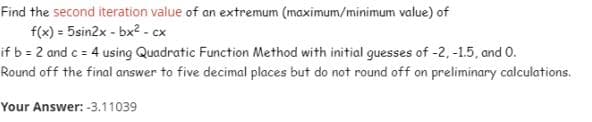 Find the second iteration value of an extremum (maximum/minimum value) of
f(x) = 5sin2x - bx? - cx
if b = 2 and c = 4 using Quadratic Function Method with initial guesses of -2, -1.5, and 0.
Round off the final answer to five decimal places but do not round off on preliminary calculations.
Your Answer: -3.11039
