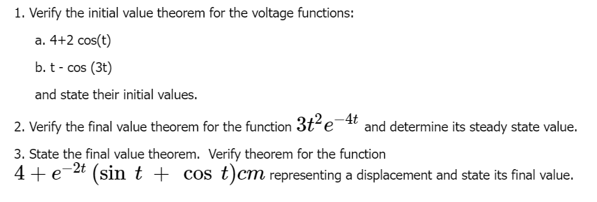 1. Verify the initial value theorem for the voltage functions:
a. 4+2 cos(t)
b.t - cos (3t)
and state their initial values.
-4t
2. Verify the final value theorem for the function 3t²e¯ and determine its steady state value.
3. State the final value theorem. Verify theorem for the function
4+e
-2t
(sin t + cos t)cm representing a displacement and state its final value.
