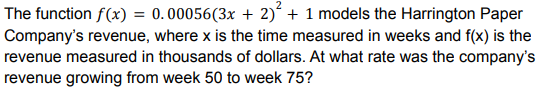 The function f(x) = 0.00056(3x + 2) + 1 models the Harrington Paper
Company's revenue, where x is the time measured in weeks and f(x) is the
revenue measured in thousands of dollars. At what rate was the company's
revenue growing from week 50 to week 75?