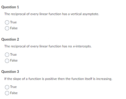 Question 1
The reciprocal of every linear function has a vertical asymptote.
True
False
Question 2
The reciprocal of every linear function has no x-intercepts.
True
False
Question 3
If the slope of a function is positive then the function itself is increasing.
True
False