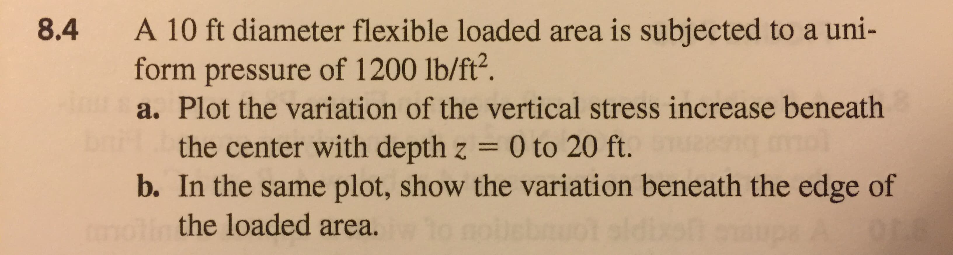 A 10 ft diameter flexible loaded area is subjected to a uni-
form pressure of 1200 lb/ft?.
a. Plot the variation of the vertical stress increase beneath
8.4
the center with depth z = 0 to 20 ft.
b. In the same plot, show the variation beneath the edge of
the loaded area.
