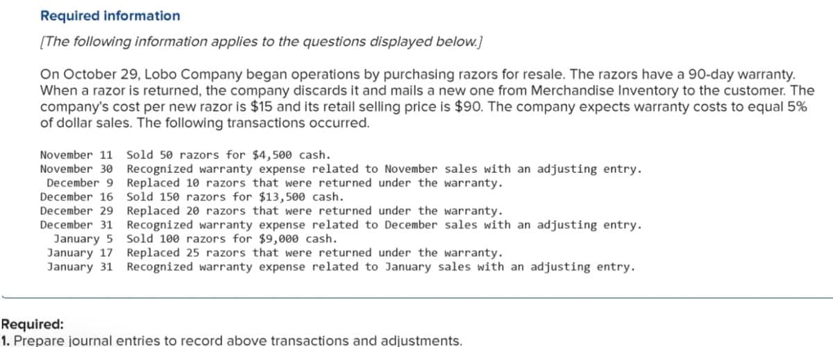 Required information
[The following information applies to the questions displayed below.]
On October 29, Lobo Company began operations by purchasing razors for resale. The razors have a 90-day warranty.
When a razor is returned, the company discards it and mails a new one from Merchandise Inventory to the customer. The
company's cost per new razor is $15 and its retail selling price is $90. The company expects warranty costs to equal 5%
of dollar sales. The following transactions occurred.
November 11
Sold 50 razors for $4,500 cash.
November 30 Recognized warranty expense related to November sales with an adjusting entry.
December 9 Replaced 10 razors that were returned under the warranty.
December 16
December 29 Replaced 20 razors that were returned under the warranty.
December 31 Recognized warranty expense related to December sales with an adjusting entry.
January 5 Sold 100 razors for $9,000 cash.
January 17
January 31
Sold 150 razors for $13,500 cash.
Replaced 25 razors that were returned under the warranty.
Recognized warranty expense related to January sales with an adjusting entry.
Required:
1. Prepare journal entries to record above transactions and adjustments.
