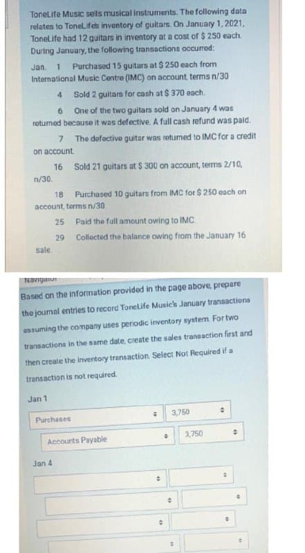 Tonelife Music sells musical instruments. The following data
relates to TonelLif es inventory of guitars. On January 1,2021,
Tonelife had 12 quitars in inventory at a cost of $ 250 each.
During January, the following transactions occurrod:
Jan.
Purchased 15 guitars at $ 250 each from
International Music Centre (IMC) on account terms n/30
4
Sold 2 guitars for cash at $ 370 each.
6 One of the two guitars sold on January 4 was
retuned because it was defective. A full cash refund was paid.
7 The defective guitar was returned to IMC for a credit
on account.
16
Sold 21 guitars at $ 300 on account, terms 2/10,
n/30.
18 Purchased 10 guitars from IMC for $ 250 each on
account, terms n/30.
25 Paid the full amount owing to IMC.
29 Collected the balance owing from the January 16
sale.
Navigaiur
Based on the information provided in the page above, prepare
the journal entries to record Tonelife Musicis January transactions
ussuming the company uses periodic inventory system. For two
transactions in the same date, create the sales transaction first and
then create the inventory transaction. Select Not Required if a
transaction is not required.
Jan 1
Purchases
3,750
Accounts Payable
3,750
Jan 4
