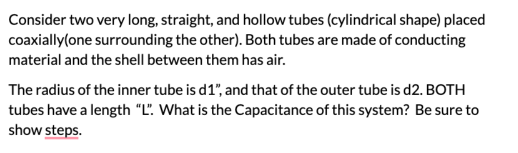 Consider two very long, straight, and hollow tubes (cylindrical shape) placed
coaxially(one surrounding the other). Both tubes are made of conducting
material and the shell between them has air.
The radius of the inner tube is d1", and that of the outer tube is d2. BOTH
tubes have a length "L". What is the Capacitance of this system? Be sure to
show steps.
