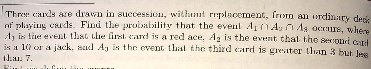 Three cards are drawn in succession, without replacement, from an ordinary deck
of playing cards. Find the probability that the event A1 Ñ A2 N A3 occurs, where
A, is the event that the first card is a red ace, A2 is the event that the second card
is a 10 or a jack, and A3 is the event that the third card is greater than 3 but less
than 7.
Dirat WO dofno +h
