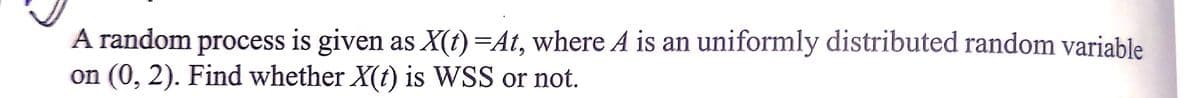 A random process is given as X(t)=At, where A is an uniformly distributed random variable
on (0, 2). Find whether X(t) is WSS or not.
