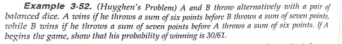 Example 3-52. (Huyghen's Problem) A and B throw alternatively with a pair of
balanced dice. A wins if he throws a sum of six points before B throws a sum of seven points,
while B wins if he throws a sum of seven points before A throws a sum of six points. If A
begins the game, show that his probability of winning is 30/61.
