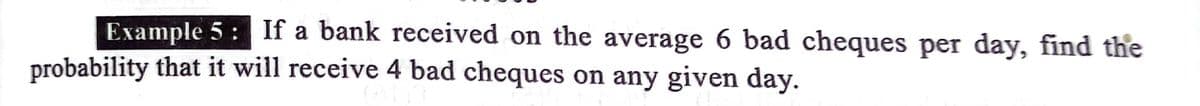 Example 5: If a bank received on the average 6 bad cheques per day, find the
probability that it will receive 4 bad cheques on any given day.
