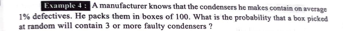 Example 4 : A manufacturer knows that the condensers he makes contain on average
1% defectives. He packs them in boxes of 100. What is the probability that a box picked
at random will contain 3 or more faulty condensers ?
