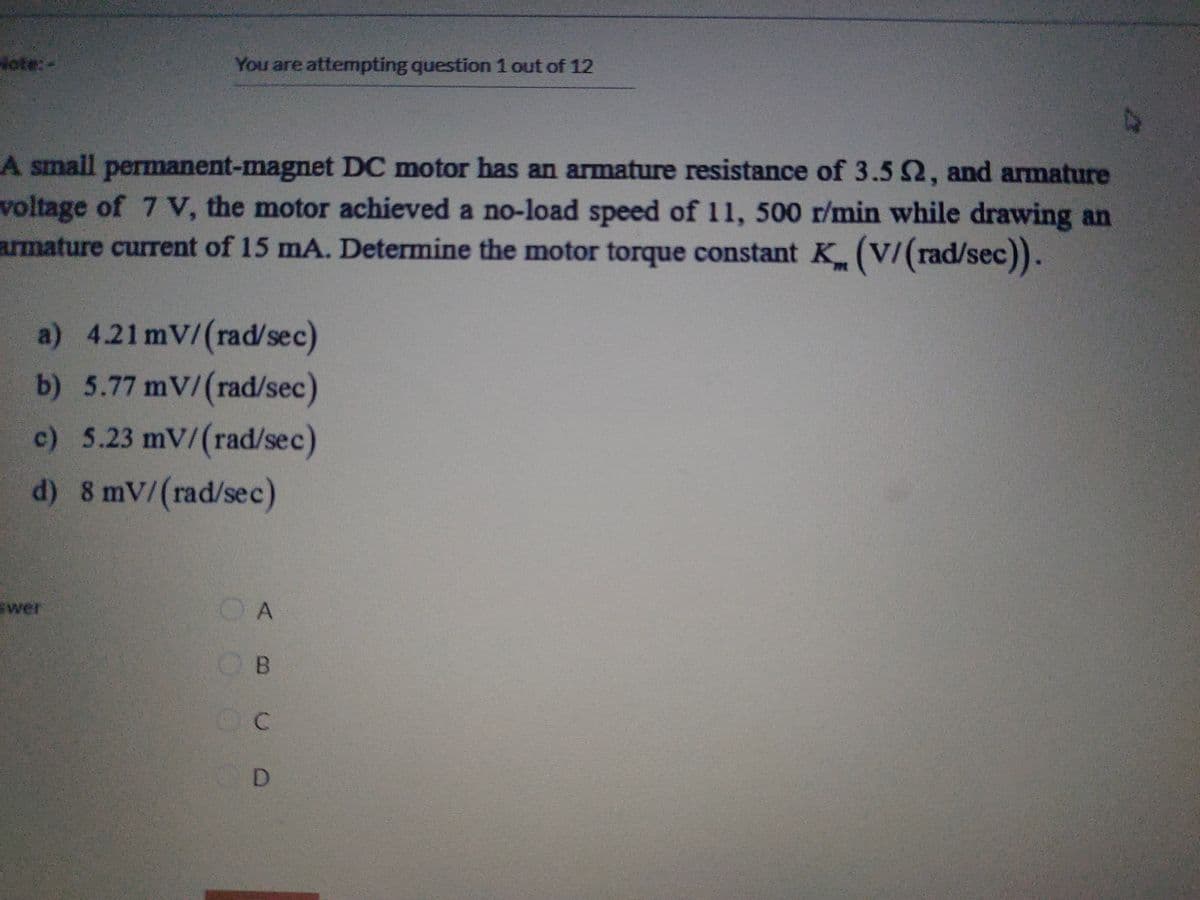 Hote:-
You are attempting question 1 out of 12
A small permanent-magnet DC motor has an armature resistance of 3.5 2, and armature
voltage of 7 V, the motor achieved a no-load speed of 11, 500 r/min while drawing an
armature current of 15 mA. Determine the motor torque constant K (V/(rad/sec)).
a) 4.21 mV/(rad/sec)
b) 5.77 mV/(rad/sec)
c) 5.23 mV/(rad/sec)
d) 8 mV/(rad/sec)
swer
O A
OB
OC
