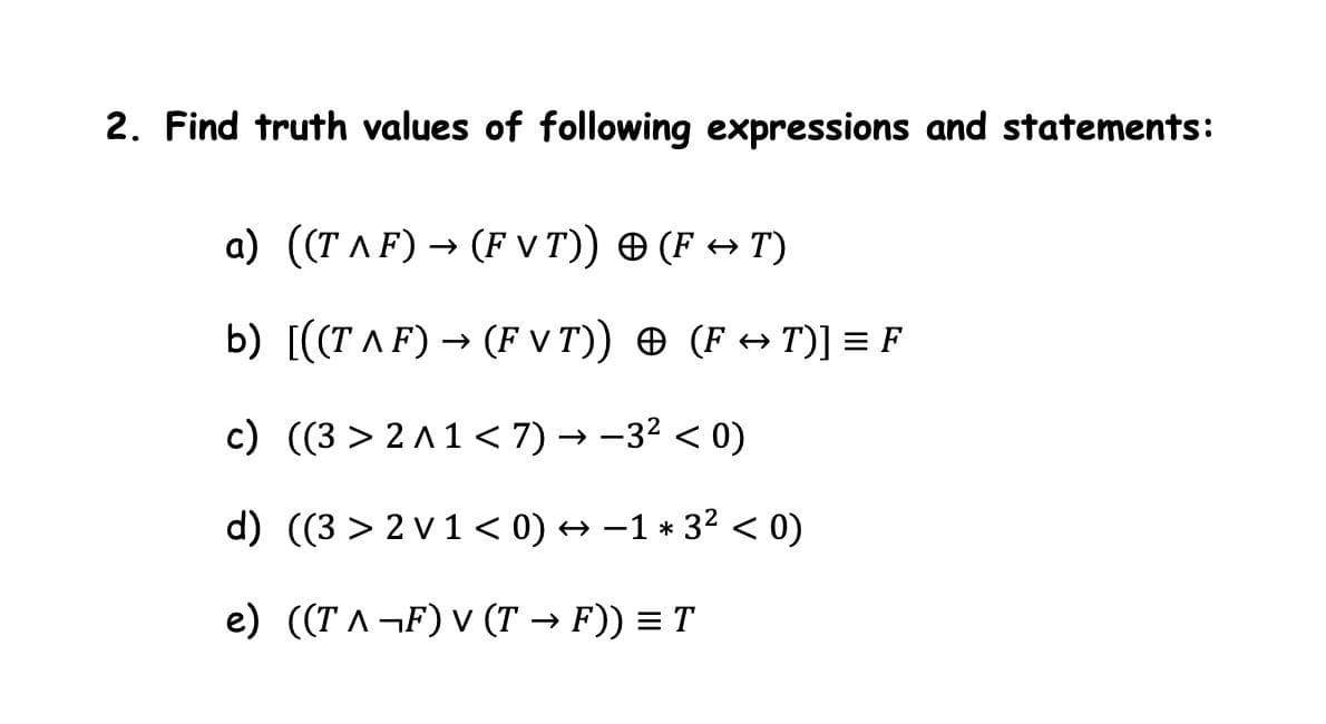 2. Find truth values of following expressions and statements:
a) ((T AF) → (F V T)) O (F + T)
b) [((T AF) → (F V T)) O (F + T)] = F
c) ((3 > 2 A 1 < 7) → -32 < 0)
d) ((3 > 2 v1< 0) → -1 * 32 < 0)
e) ((T A¬F) V (T → F)) = T
