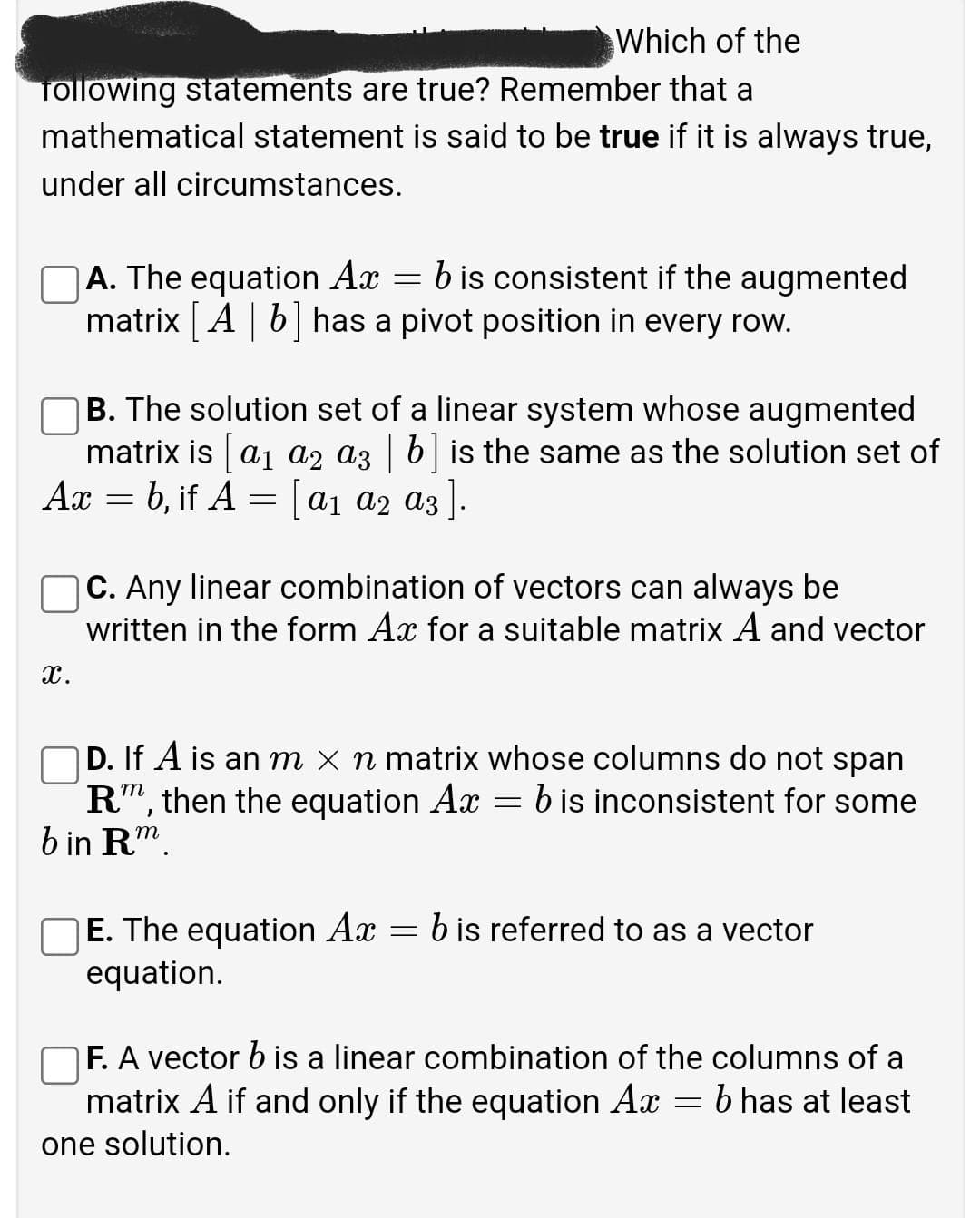 Which of the
Tollowing statements are true? Remember that a
mathematical statement is said to be true if it is always true,
under all circumstances.
b is consistent if the augmented
A. The equation Ax
matrix A | b has a pivot position in every row.
B. The solution set of a linear system whose augmented
matrix is a1 a2 az | b is the same as the solution set of
Ax = b, if A = a1 a2 az ].
%3D
|C. Any linear combination of vectors can always be
written in the form Ax for a suitable matrix A and vector
x.
D. If A is an m x n matrix whose columns do not span
R", then the equation Ax
b in R".
b is inconsistent for some
E. The equation Ax = b is referred to as a vector
equation.
F. A vector b is a linear combination of the columns of a
matrix A if and only if the equation Ax
b has at least
one solution.
