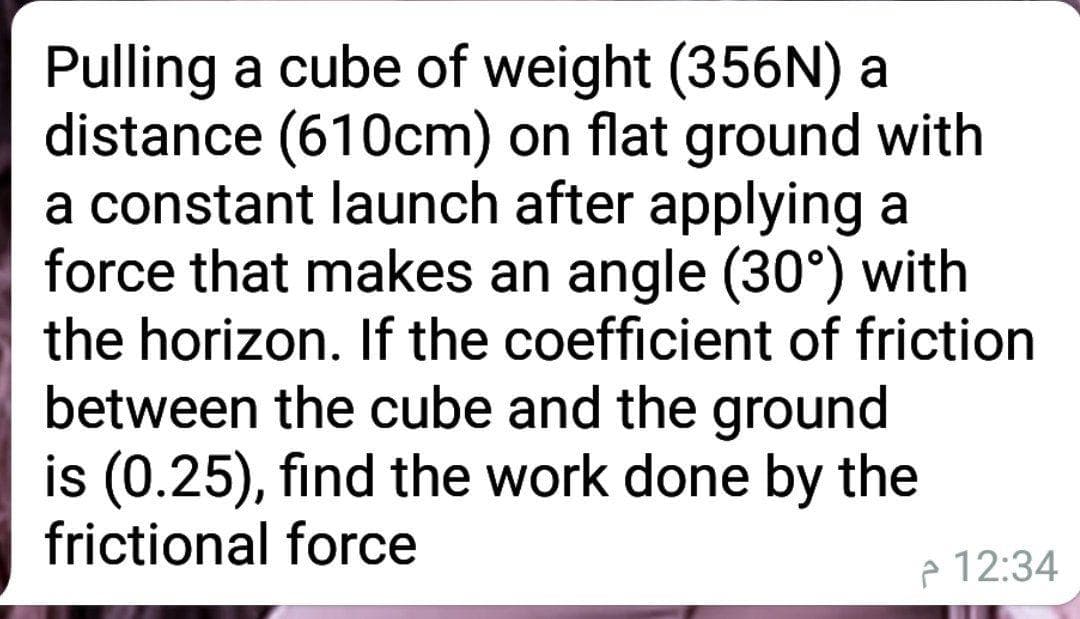 Pulling a cube of weight (356N) a
distance (610cm) on flat ground with
a constant launch after applying a
force that makes an angle (30°) with
the horizon. If the coefficient of friction
between the cube and the ground
is (0.25), find the work done by the
frictional force
e 12:34
