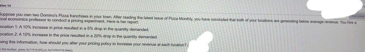 tion 14
Suppose you own two Domino's Pizza franchises in your town. After reading the latest issue of Pizza Monthly, you have concluded that both of your locations are generating below average revenue. You hire a
ocal economics professor to conduct a pricing experiment. Here is her report:
ocation 1: A 10% increase in price resulted in a 5% drop in the quantity demanded.
ocation 2: A 10% increase in the price resulted in a 20% drop in the quantity demanded.
sing this information, how should you alter your pricing policy to increase your revenue at each location? (
the toolbar, press ALT+F10 (PC) or ALT-FN-F10 (Mac