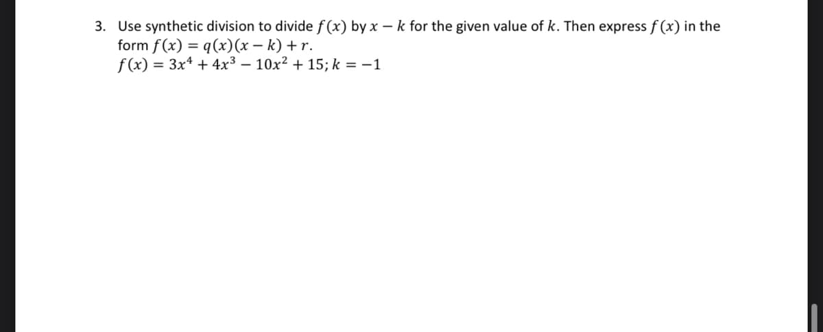 3. Use synthetic division to divide f(x) by x - k for the given value of k. Then express f(x) in the
form f(x) = q (x)(x-k) + r.
f(x) = = 3x4 + 4x³ - 10x² + 15; k = -1