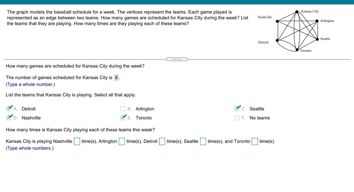 Kansas City
The graph models the baseball schedule for a week. The vertices represent the teams. Each game played is
represented as an edge between two teams. How many games are scheduled for Kansas City during the week? List
the teams that they are playing. How many times are they playing each of these teams?
Nashville
Arlington
Seattle
Detroit
Toronto
How many games are scheduled for Kansas City during the week?
The number of games scheduled for Kansas City is 6.
(Type a whole number.)
List the teams that Kansas City is playing. Select all that apply.
YA. Detroit
O B. Arlington
Seattle
C.
YD. Nashville
E. Toronto
O F. No teams
How many times is Kansas City playing each of these teams this week?
Kansas City is playing Nashville
time(s), Arlington time(s), Detroit
time(s), Seattle
time(s), and Toronto time(s).
(Type whole numbers.)
