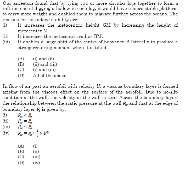 Our ancestors found that by tying two or more circular logs together to form a
raft instead of digging a hollow in each log, it would have a more stable platform
to carry more weight and enabled them to migrate further across the oceans. The
reasons for this added stability are:
(i) It increases the metacentric height GM by increasing the height of
metacenter M.
(ii)
It increases the metacentric radius BM.
It enables a large shift of the centre of buoyancy B laterally to produce a
strong restoring moment when it is tilted.
(A) (i) and (ii)
(B)
(ii) and (iii)
(C)
(i) and (iii)
(D)
All of the above
In flow of air past an aerofoil with velocity U, a viscous boundary layer is formed
arising from the viscous effect on the surface of the aerofoil. Due to no-slip
condition at the wall, the velocity at the wall is zero. Across the boundary layer,
the relationship between the static pressure at the wall and that at the edge of
boundary layer is given by:
P> P
P₁ = Pe
P₂
P<P
P₁ = P₁+ ²p U²
(i)
(ii)
(iii)
(iv)
(A)
(B)
(C)
(D)