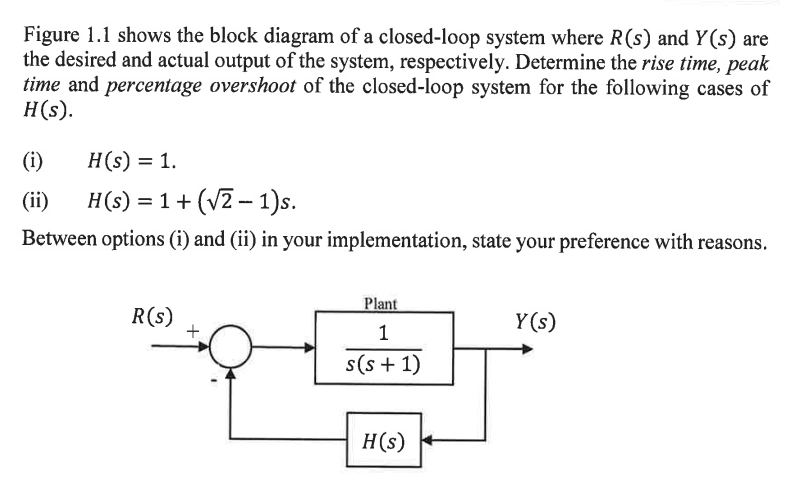 Figure 1.1 shows the block diagram of a closed-loop system where R(s) and Y(s) are
the desired and actual output of the system, respectively. Determine the rise time, peak
time and percentage overshoot of the closed-loop system for the following cases of
H(s).
(i)
H(s) = 1.
(ii) H(s) = 1 + (√2-1)s.
Between options (i) and (ii) in your implementation, state your preference with reasons.
R(s)
+
Plant
1
s(s+1)
H(s)
Y(s)