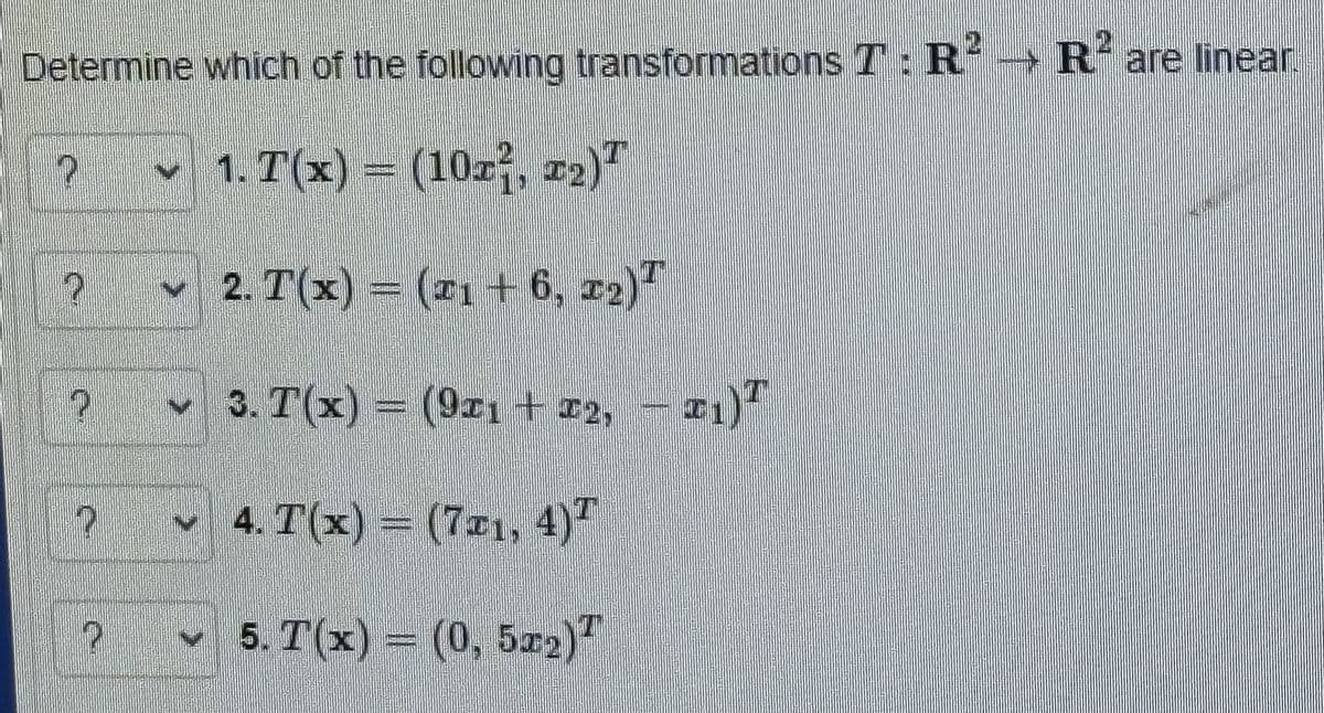 Determine which of the following transformations T: R² R2 are linear.
1. T(x) = (10x², #2)
2. T(x) = (¹1 + 6, 22)T
3. T(x) = (921 + 72, (21)
4. T(x) = (7x1, 4)
5. T(x) = (0, 5x2)
2
P
7
P
2