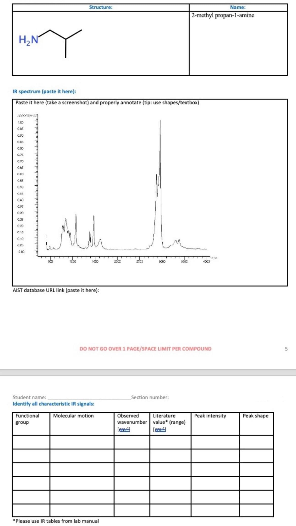 H₂N
Structure:
Name:
2-methyl propan-1-amine
IR spectrum (paste it here):
Paste it here (take a screenshot) and properly annotate (tip: use shapes/textbox)
890RBANCE
1.00
085
0.90
0.85
0.00
075
0.70
065
060
055
050
(145
0.40
035
0.30
025
020
015
0.10
All
0.00
SOM
GOO
1C00
1600
2000
2003
3000
3600
4003
AIST database URL link (paste it here):
DO NOT GO OVER 1 PAGE/SPACE LIMIT PER COMPOUND
Student name:
Identify all characteristic IR signals:
Functional
group
Section number:
Molecular motion
Observed
wavenumber value* (range)
Literature
Peak intensity
Peak shape
*Please use IR tables from lab manual
5