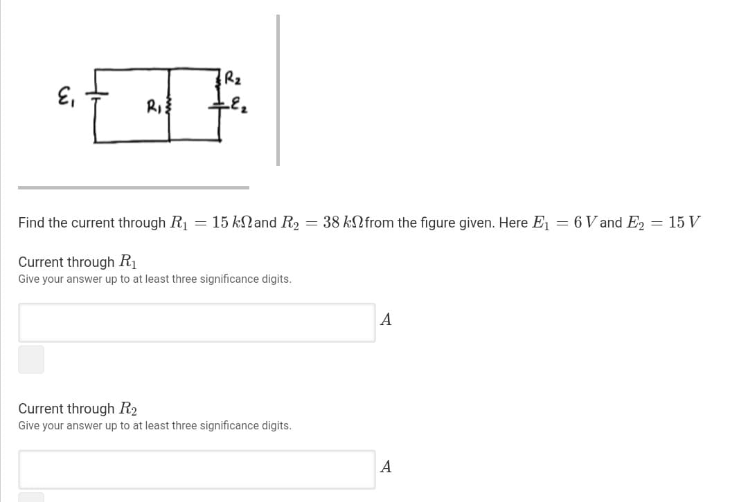 Rz
'3
Find the current through R
15 kNand R2
38 kNfrom the figure given. Here E1
6 V and E2
15 V
Current through Rị
Give your answer up to at least three significance digits.
A
Current through R2
Give your answer up to at least three significance digits.
A
